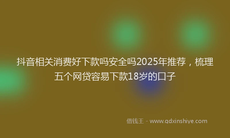 抖音相关消费好下款吗安全吗2025年推荐，梳理五个网贷容易下款18岁的口子