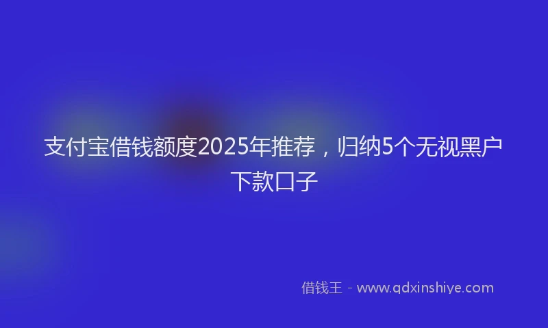 支付宝借钱额度2025年推荐，归纳5个无视黑户下款口子