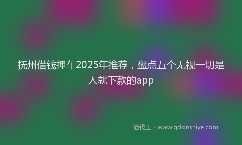 抚州借钱押车2025年推荐，盘点五个无视一切是人就下款的app