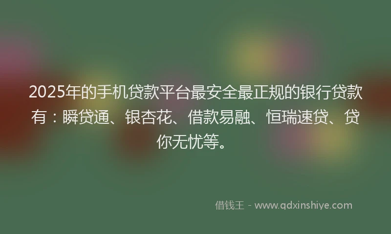 2025年的手机贷款平台最安全最正规的银行贷款有：瞬贷通、银杏花、借款易融、恒瑞速贷、贷你无忧等。