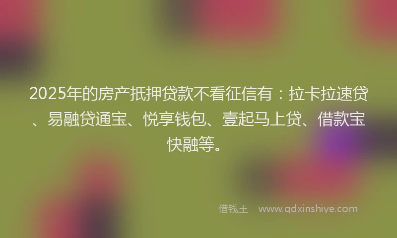 2025年的房产扺押贷款不看征信有：拉卡拉速贷、易融贷通宝、悦享钱包、壹起马上贷、借款宝快融等。