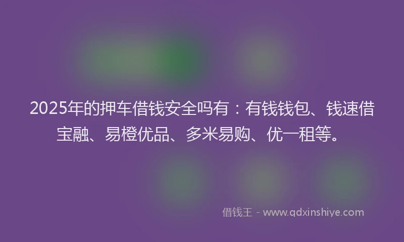 2025年的押车借钱安全吗有：有钱钱包、钱速借宝融、易橙优品、多米易购、优一租等。