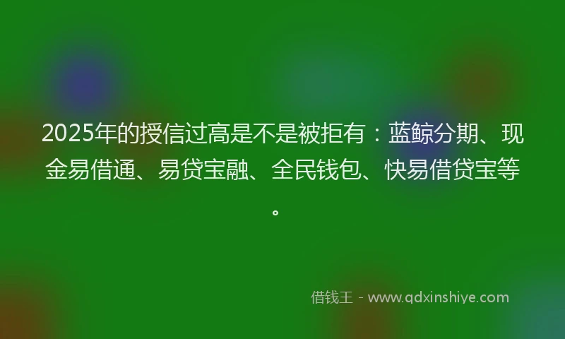 2025年的授信过高是不是被拒有：蓝鲸分期、现金易借通、易贷宝融、全民钱包、快易借贷宝等。