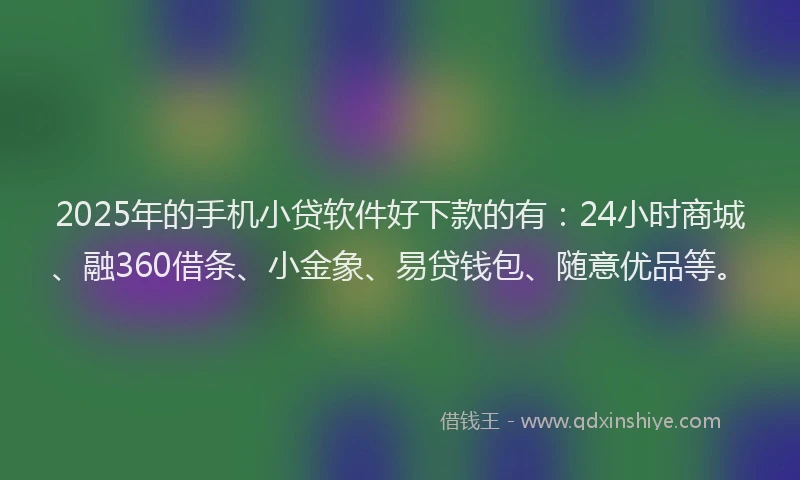 2025年的手机小贷软件好下款的有：24小时商城、融360借条、小金象、易贷钱包、随意优品等。