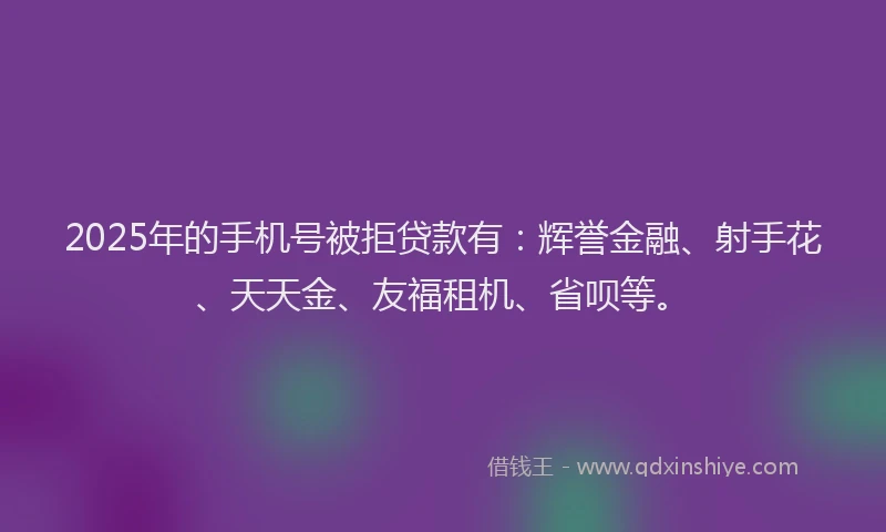 2025年的手机号被拒贷款有：辉誉金融、射手花、天天金、友福租机、省呗等。