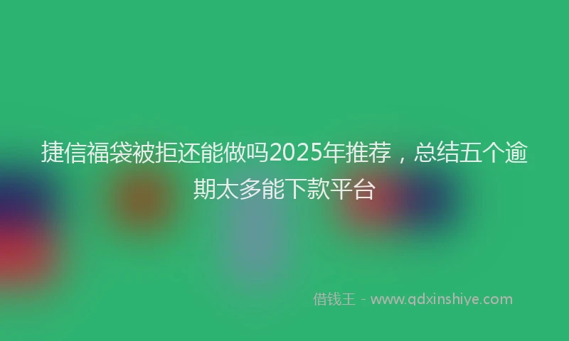 捷信福袋被拒还能做吗2025年推荐，总结五个逾期太多能下款平台