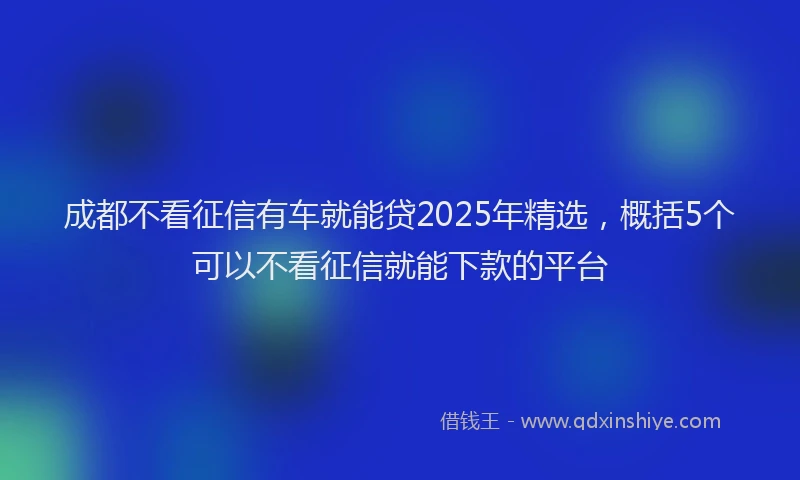 成都不看征信有车就能贷2025年精选，概括5个可以不看征信就能下款的平台