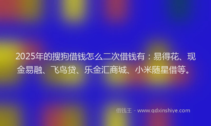 2025年的搜狗借钱怎么二次借钱有：易得花、现金易融、飞鸟贷、乐金汇商城、小米随星借等。