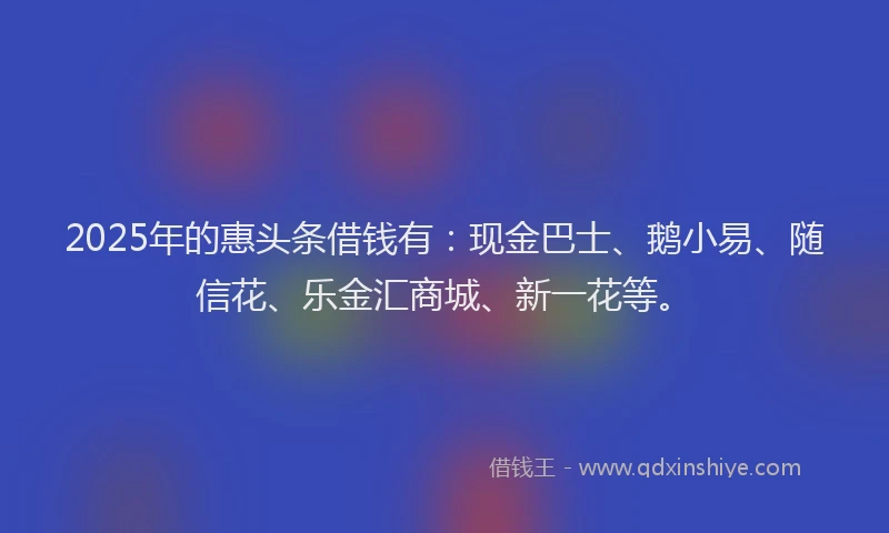 2025年的惠头条借钱有：现金巴士、鹅小易、随信花、乐金汇商城、新一花等。