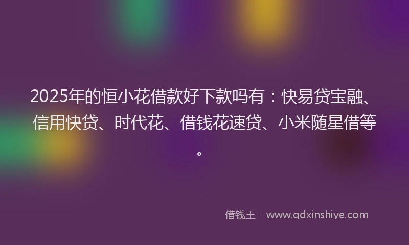 2025年的恒小花借款好下款吗有：快易贷宝融、信用快贷、时代花、借钱花速贷、小米随星借等。