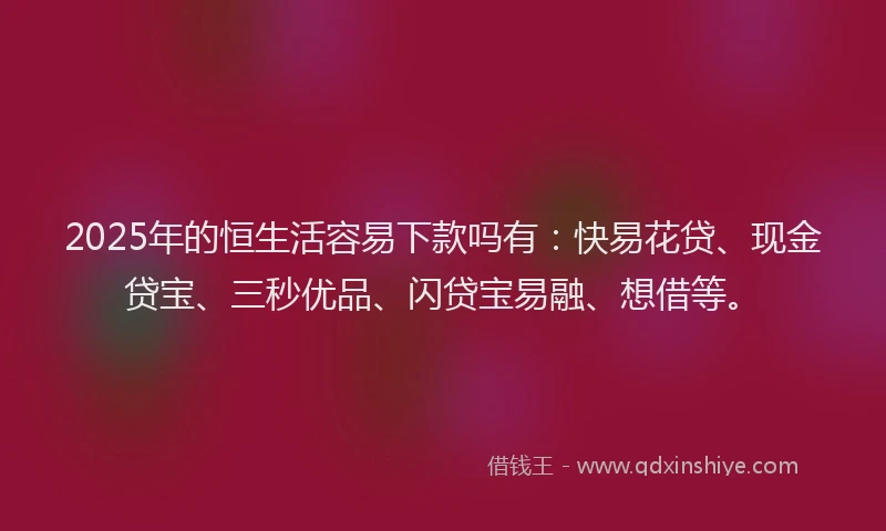 2025年的恒生活容易下款吗有：快易花贷、现金贷宝、三秒优品、闪贷宝易融、想借等。