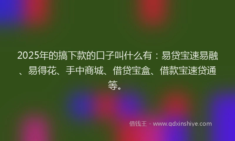 2025年的搞下款的口子叫什么有：易贷宝速易融、易得花、手中商城、借贷宝盒、借款宝速贷通等。