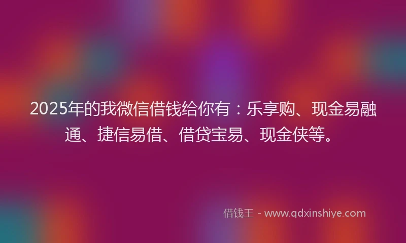 2025年的我微信借钱给你有：乐享购、现金易融通、捷信易借、借贷宝易、现金侠等。
