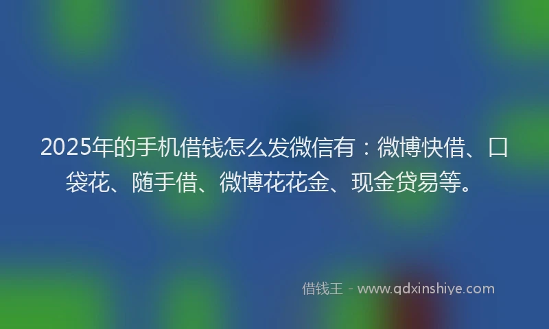 2025年的手机借钱怎么发微信有：微博快借、口袋花、随手借、微博花花金、现金贷易等。