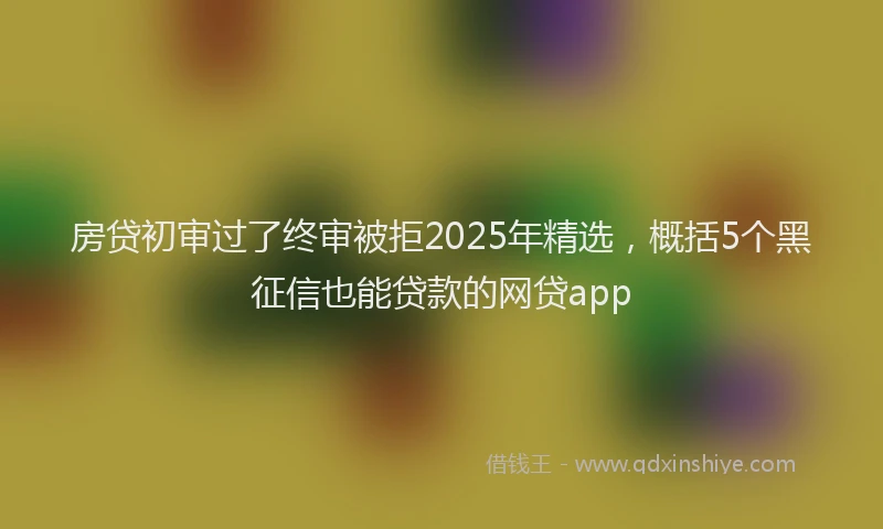 房贷初审过了终审被拒2025年精选，概括5个黑征信也能贷款的网贷app