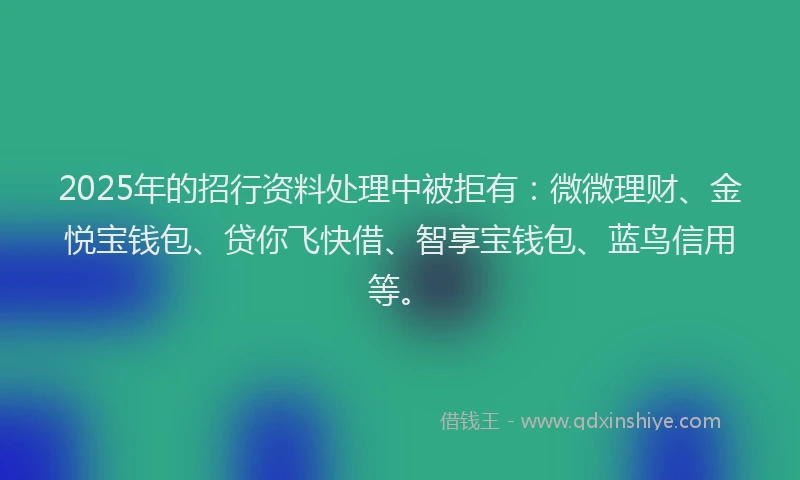 2025年的招行资料处理中被拒有：微微理财、金悦宝钱包、贷你飞快借、智享宝钱包、蓝鸟信用等。