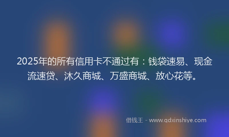 2025年的所有信用卡不通过有：钱袋速易、现金流速贷、沐久商城、万盛商城、放心花等。