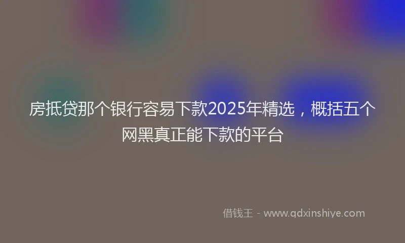 房抵贷那个银行容易下款2025年精选，概括五个网黑真正能下款的平台