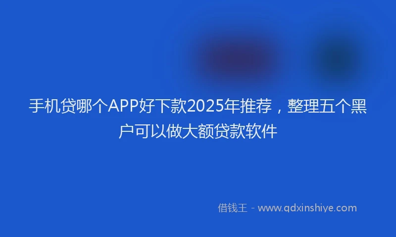 手机贷哪个APP好下款2025年推荐，整理五个黑户可以做大额贷款软件
