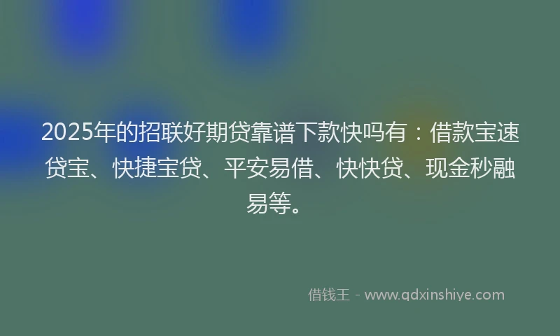 2025年的招联好期贷靠谱下款快吗有：借款宝速贷宝、快捷宝贷、平安易借、快快贷、现金秒融易等。