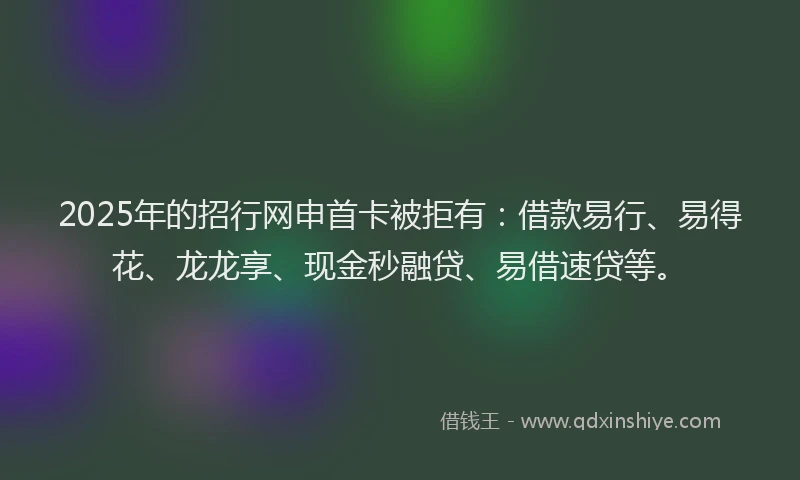 2025年的招行网申首卡被拒有：借款易行、易得花、龙龙享、现金秒融贷、易借速贷等。