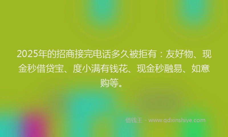 2025年的招商接完电话多久被拒有：友好物、现金秒借贷宝、度小满有钱花、现金秒融易、如意购等。