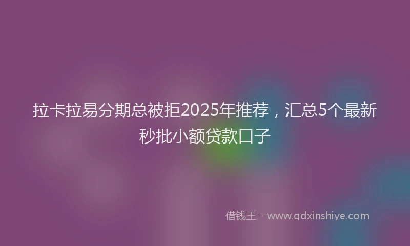 拉卡拉易分期总被拒2025年推荐，汇总5个最新秒批小额贷款口子