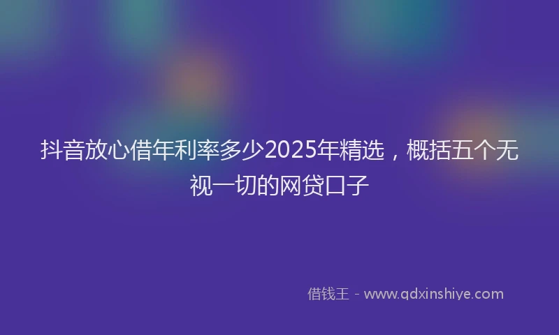 抖音放心借年利率多少2025年精选，概括五个无视一切的网贷口子