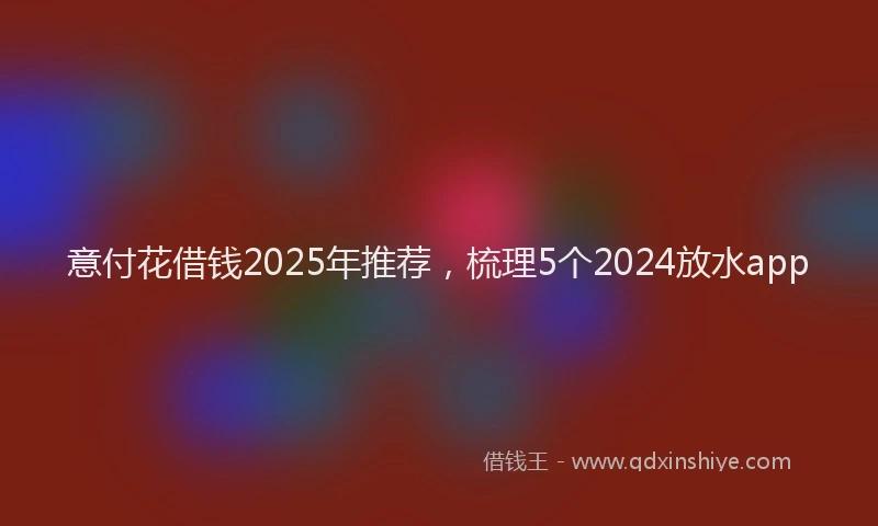 意付花借钱2025年推荐，梳理5个2024放水app