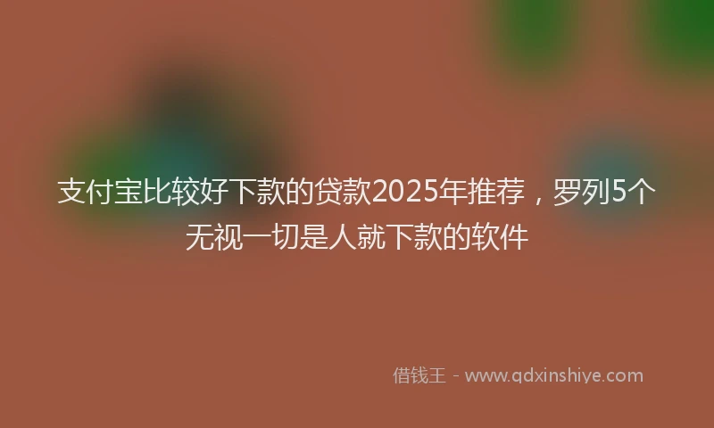 支付宝比较好下款的贷款2025年推荐，罗列5个无视一切是人就下款的软件