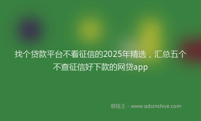 找个贷款平台不看征信的2025年精选，汇总五个不查征信好下款的网贷app