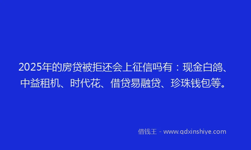 2025年的房贷被拒还会上征信吗有：现金白鸽、中益租机、时代花、借贷易融贷、珍珠钱包等。