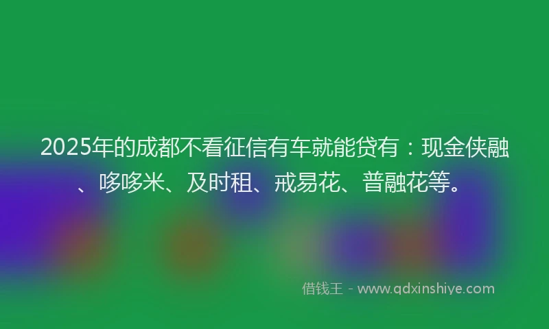 2025年的成都不看征信有车就能贷有：现金侠融、哆哆米、及时租、戒易花、普融花等。