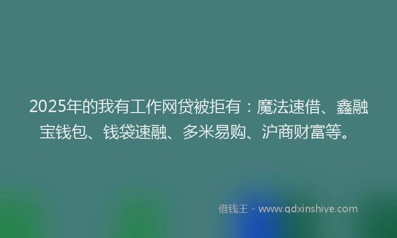 2025年的我有工作网贷被拒有：魔法速借、鑫融宝钱包、钱袋速融、多米易购、沪商财富等。