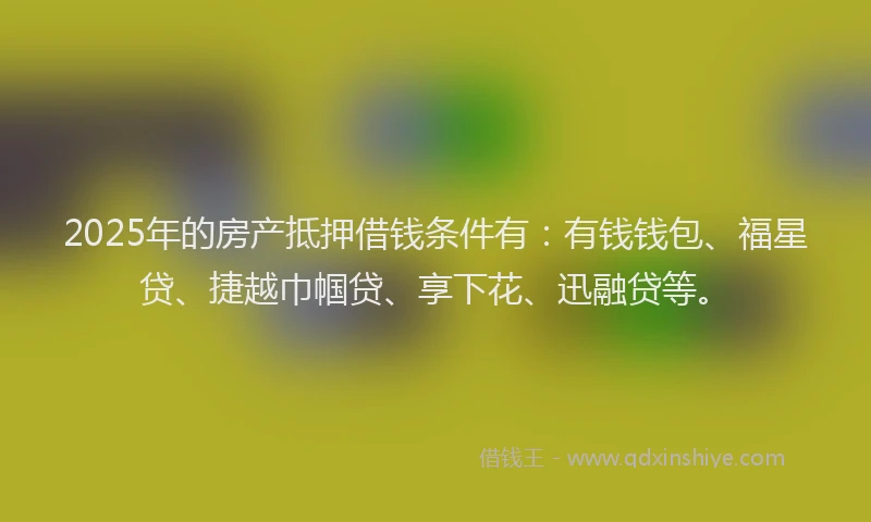 2025年的房产抵押借钱条件有：有钱钱包、福星贷、捷越巾帼贷、享下花、迅融贷等。