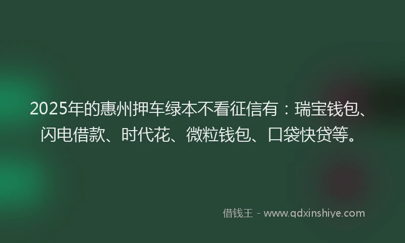 2025年的惠州押车绿本不看征信有：瑞宝钱包、闪电借款、时代花、微粒钱包、口袋快贷等。