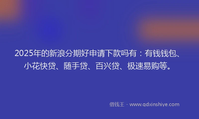 2025年的新浪分期好申请下款吗有：有钱钱包、小花快贷、随手贷、百兴贷、极速易购等。