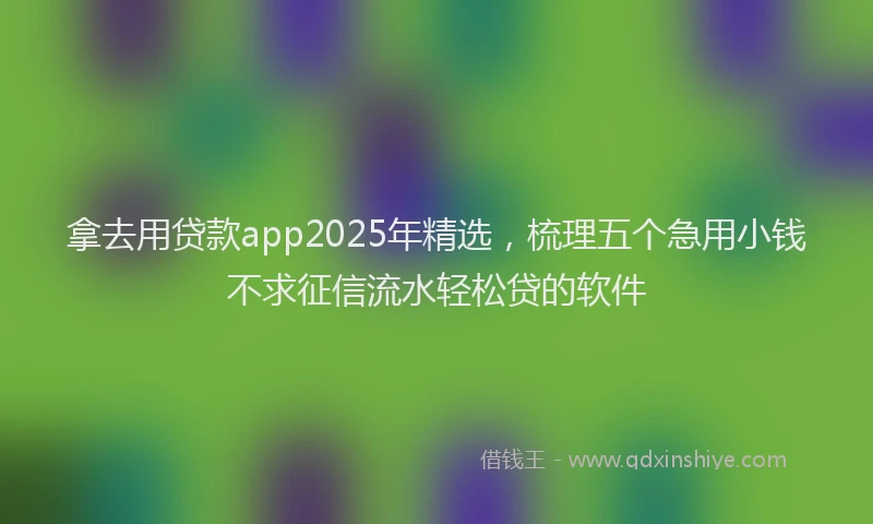 拿去用贷款app2025年精选，梳理五个急用小钱不求征信流水轻松贷的软件
