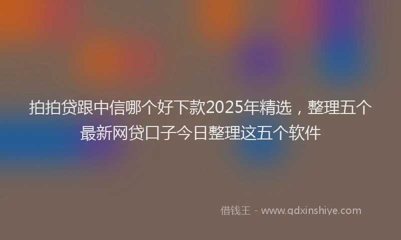 拍拍贷跟中信哪个好下款2025年精选，整理五个最新网贷口子今日整理这五个软件