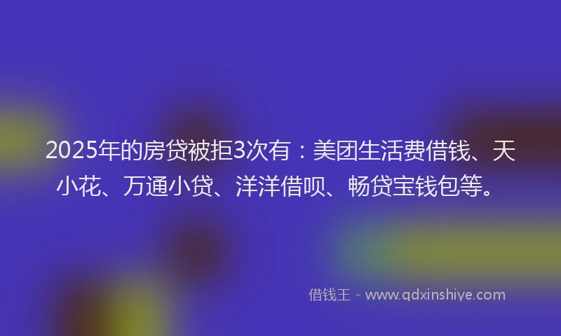 2025年的房贷被拒3次有：美团生活费借钱、天小花、万通小贷、洋洋借呗、畅贷宝钱包等。