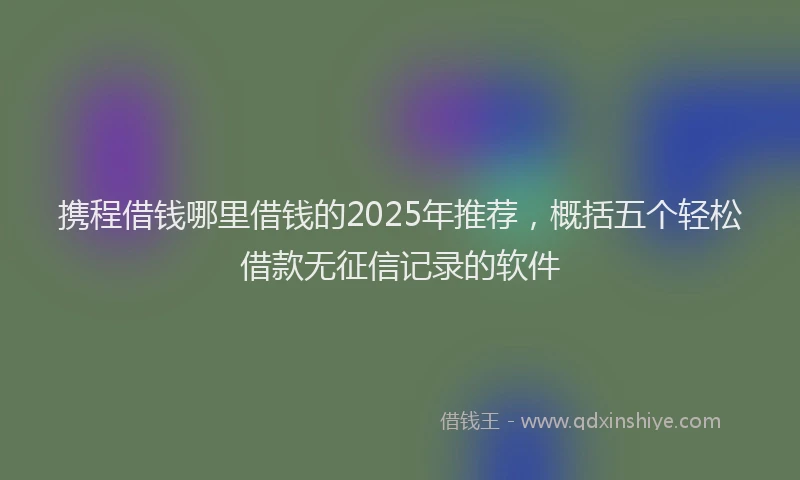 携程借钱哪里借钱的2025年推荐，概括五个轻松借款无征信记录的软件