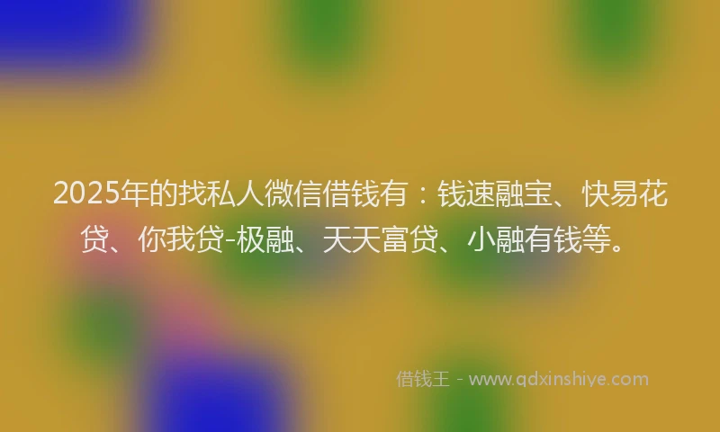 2025年的找私人微信借钱有：钱速融宝、快易花贷、你我贷-极融、天天富贷、小融有钱等。