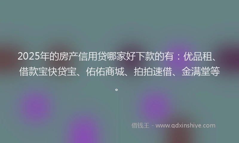 2025年的房产信用贷哪家好下款的有：优品租、借款宝快贷宝、佑佑商城、拍拍速借、金满堂等。