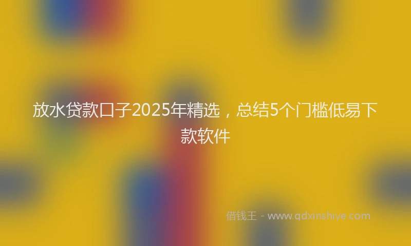 放水贷款口子2025年精选，总结5个门槛低易下款软件