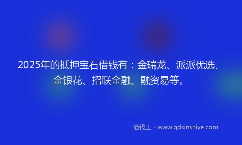 2025年的抵押宝石借钱有：金瑞龙、派派优选、金银花、招联金融、融资易等。