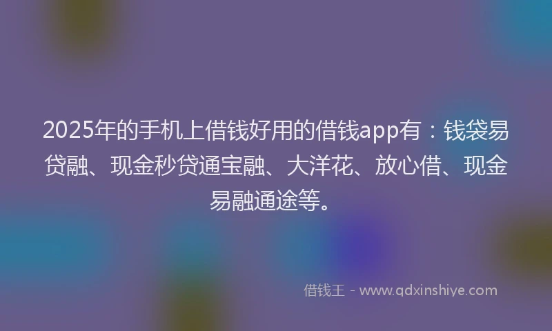 2025年的手机上借钱好用的借钱app有：钱袋易贷融、现金秒贷通宝融、大洋花、放心借、现金易融通途等。