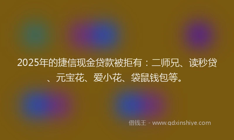 2025年的捷信现金贷款被拒有：二师兄、读秒贷、元宝花、爱小花、袋鼠钱包等。