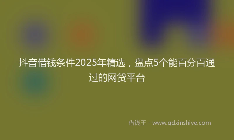 抖音借钱条件2025年精选，盘点5个能百分百通过的网贷平台
