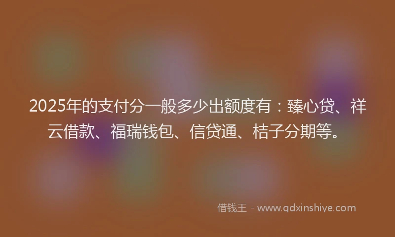 2025年的支付分一般多少出额度有：臻心贷、祥云借款、福瑞钱包、信贷通、桔子分期等。