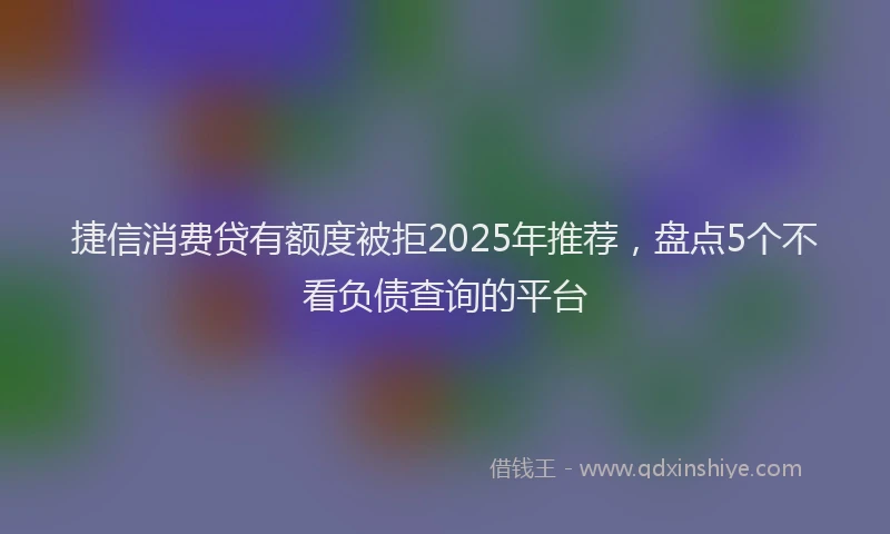 捷信消费贷有额度被拒2025年推荐,盘点5个不看负债查询的平台